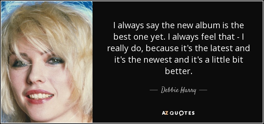 I always say the new album is the best one yet. I always feel that - I really do, because it's the latest and it's the newest and it's a little bit better. - Debbie Harry