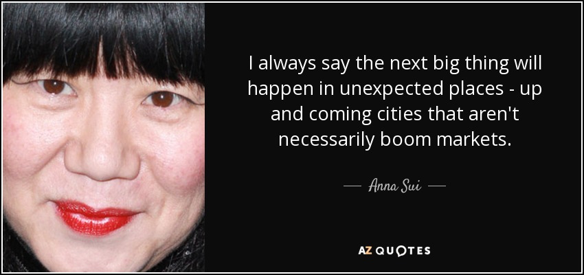 I always say the next big thing will happen in unexpected places - up and coming cities that aren't necessarily boom markets. - Anna Sui
