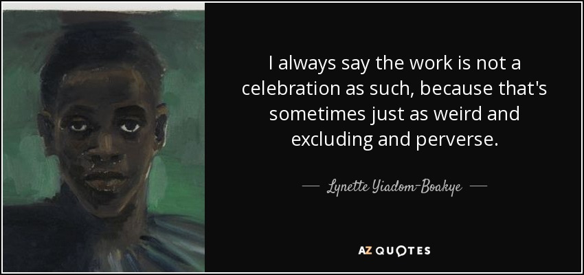 I always say the work is not a celebration as such, because that's sometimes just as weird and excluding and perverse. - Lynette Yiadom-Boakye