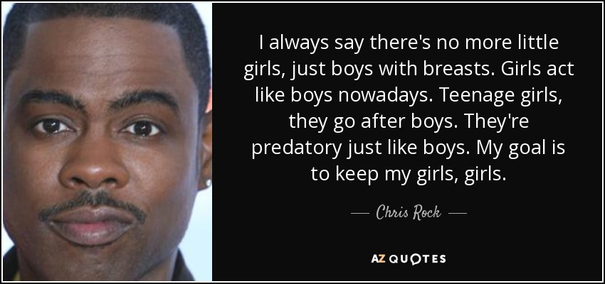 I always say there's no more little girls, just boys with breasts. Girls act like boys nowadays. Teenage girls, they go after boys. They're predatory just like boys. My goal is to keep my girls, girls. - Chris Rock