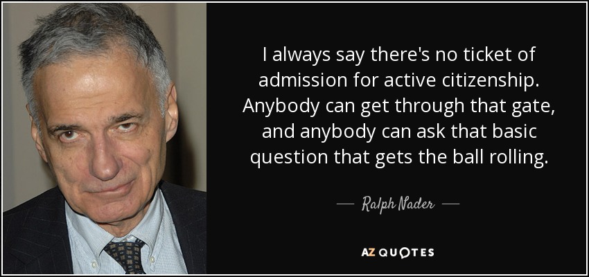 I always say there's no ticket of admission for active citizenship. Anybody can get through that gate, and anybody can ask that basic question that gets the ball rolling. - Ralph Nader