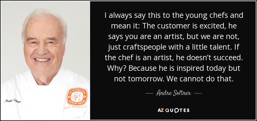 I always say this to the young chefs and mean it: The customer is excited, he says you are an artist, but we are not, just craftspeople with a little talent. If the chef is an artist, he doesn’t succeed. Why? Because he is inspired today but not tomorrow. We cannot do that. - Andre Soltner