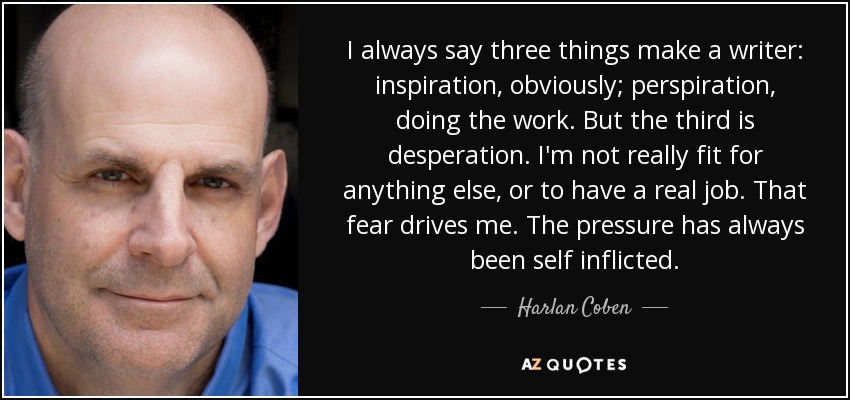 I always say three things make a writer: inspiration, obviously; perspiration, doing the work. But the third is desperation. I'm not really fit for anything else, or to have a real job. That fear drives me. The pressure has always been self inflicted. - Harlan Coben