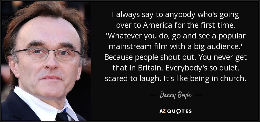 I always say to anybody who's going over to America for the first time, 'Whatever you do, go and see a popular mainstream film with a big audience.' Because people shout out. You never get that in Britain. Everybody's so quiet, scared to laugh. It's like being in church. - Danny Boyle