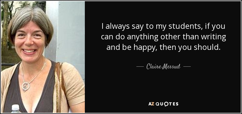 I always say to my students, if you can do anything other than writing and be happy, then you should. - Claire Messud