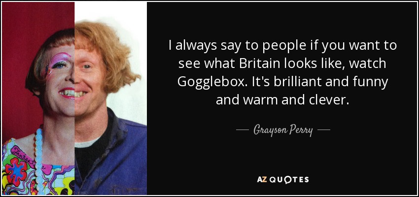 I always say to people if you want to see what Britain looks like, watch Gogglebox. It's brilliant and funny and warm and clever. - Grayson Perry