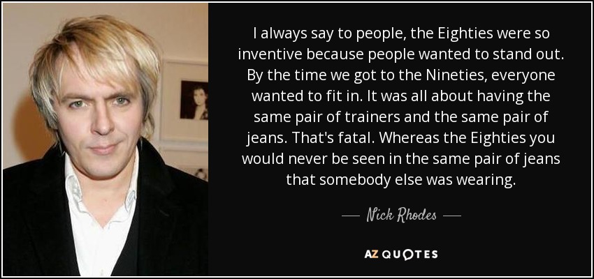 I always say to people, the Eighties were so inventive because people wanted to stand out. By the time we got to the Nineties, everyone wanted to fit in. It was all about having the same pair of trainers and the same pair of jeans. That's fatal. Whereas the Eighties you would never be seen in the same pair of jeans that somebody else was wearing. - Nick Rhodes