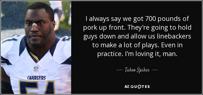 I always say we got 700 pounds of pork up front. They're going to hold guys down and allow us linebackers to make a lot of plays. Even in practice. I'm loving it, man. - Takeo Spikes