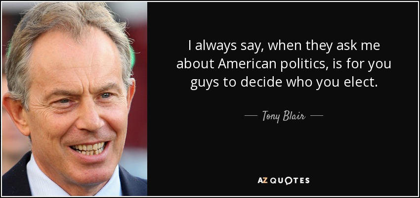 I always say, when they ask me about American politics, is for you guys to decide who you elect. - Tony Blair