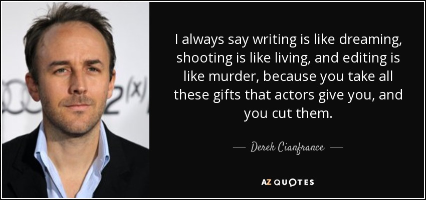 I always say writing is like dreaming, shooting is like living, and editing is like murder, because you take all these gifts that actors give you, and you cut them. - Derek Cianfrance