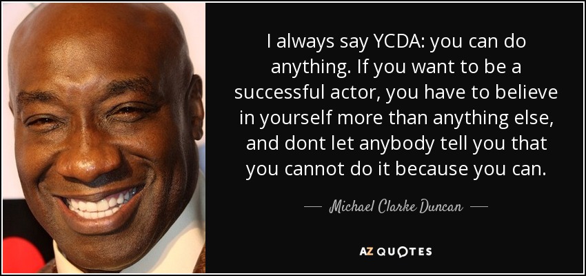 I always say YCDA: you can do anything. If you want to be a successful actor, you have to believe in yourself more than anything else, and dont let anybody tell you that you cannot do it because you can. - Michael Clarke Duncan