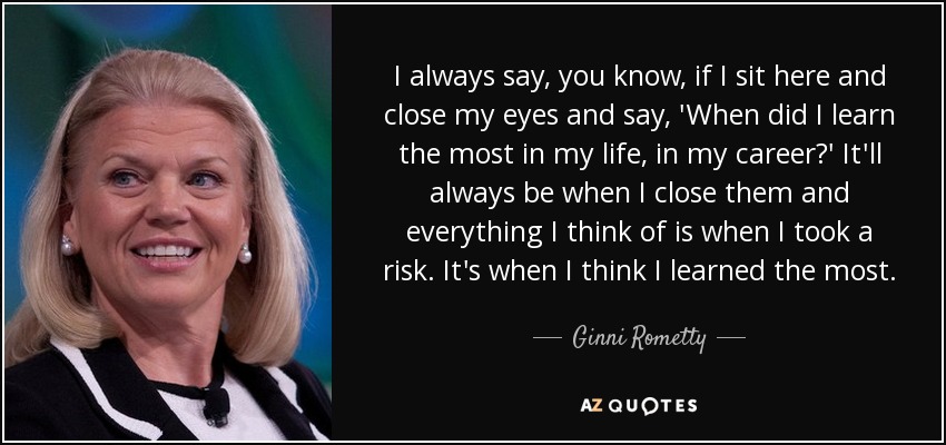 I always say, you know, if I sit here and close my eyes and say, 'When did I learn the most in my life, in my career?' It'll always be when I close them and everything I think of is when I took a risk. It's when I think I learned the most. - Ginni Rometty