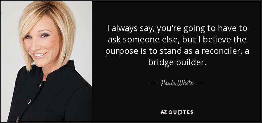 I always say, you're going to have to ask someone else, but I believe the purpose is to stand as a reconciler, a bridge builder. - Paula White