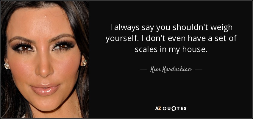 I always say you shouldn't weigh yourself. I don't even have a set of scales in my house. - Kim Kardashian