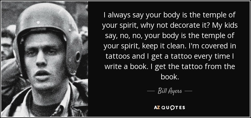 I always say your body is the temple of your spirit, why not decorate it? My kids say, no, no, your body is the temple of your spirit, keep it clean. I'm covered in tattoos and I get a tattoo every time I write a book. I get the tattoo from the book. - Bill Ayers