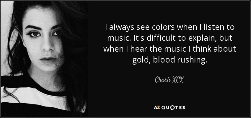 I always see colors when I listen to music. It's difficult to explain, but when I hear the music I think about gold, blood rushing. - Charli XCX