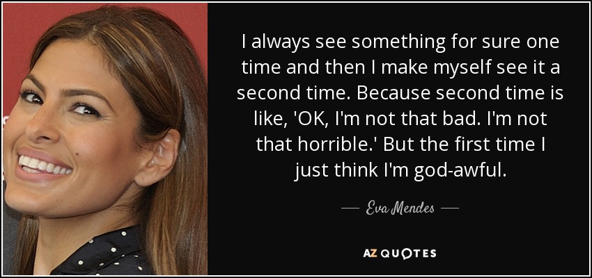 I always see something for sure one time and then I make myself see it a second time. Because second time is like, 'OK, I'm not that bad. I'm not that horrible.' But the first time I just think I'm god-awful. - Eva Mendes