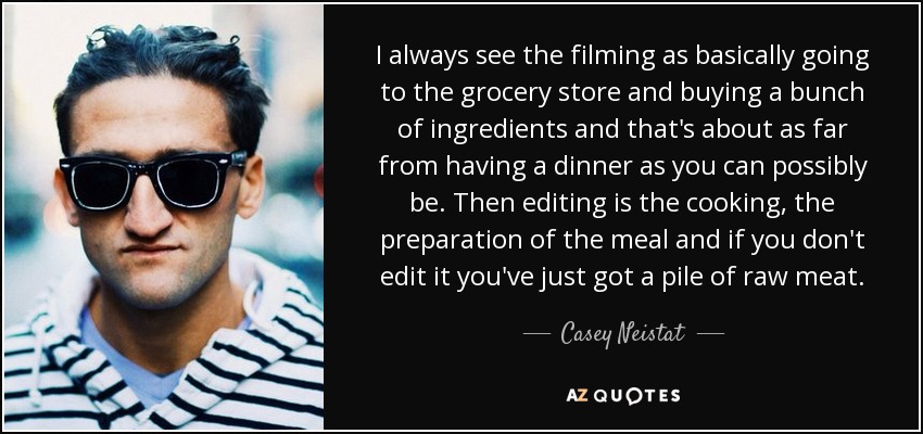 I always see the filming as basically going to the grocery store and buying a bunch of ingredients and that's about as far from having a dinner as you can possibly be. Then editing is the cooking, the preparation of the meal and if you don't edit it you've just got a pile of raw meat. - Casey Neistat