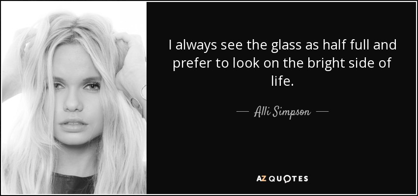 I always see the glass as half full and prefer to look on the bright side of life. - Alli Simpson