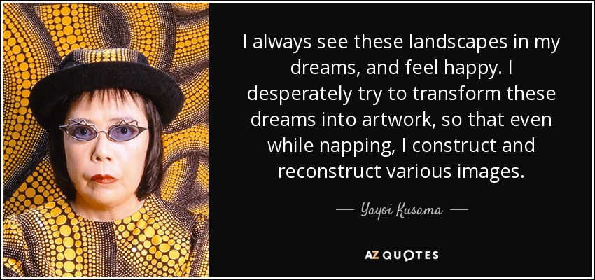 I always see these landscapes in my dreams, and feel happy. I desperately try to transform these dreams into artwork, so that even while napping, I construct and reconstruct various images. - Yayoi Kusama