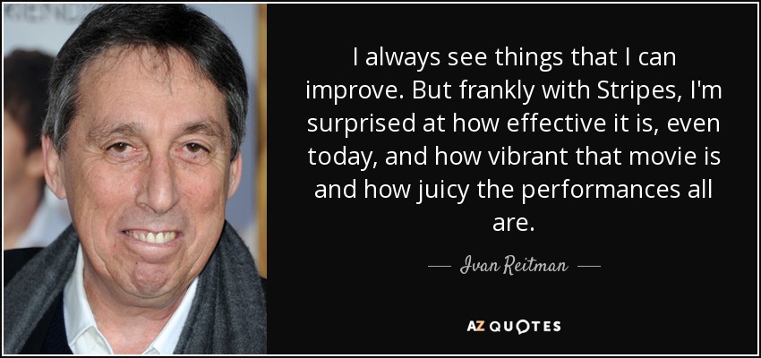 I always see things that I can improve. But frankly with Stripes, I'm surprised at how effective it is, even today, and how vibrant that movie is and how juicy the performances all are. - Ivan Reitman