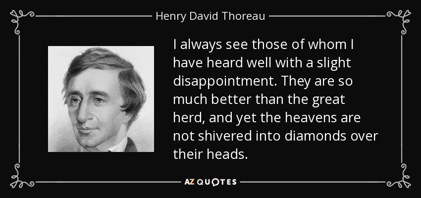 I always see those of whom I have heard well with a slight disappointment. They are so much better than the great herd, and yet the heavens are not shivered into diamonds over their heads. - Henry David Thoreau