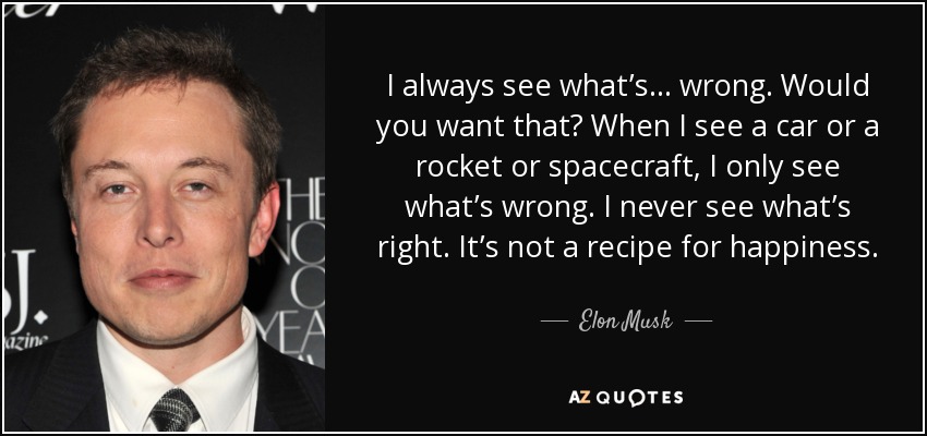I always see what’s... wrong. Would you want that? When I see a car or a rocket or spacecraft, I only see what’s wrong. I never see what’s right. It’s not a recipe for happiness. - Elon Musk