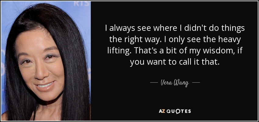 I always see where I didn't do things the right way. I only see the heavy lifting. That's a bit of my wisdom, if you want to call it that. - Vera Wang