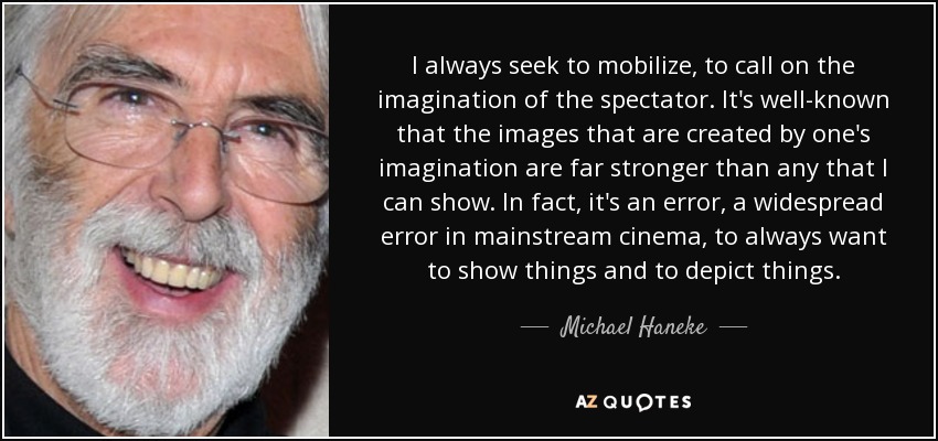 I always seek to mobilize, to call on the imagination of the spectator. It's well-known that the images that are created by one's imagination are far stronger than any that I can show. In fact, it's an error, a widespread error in mainstream cinema, to always want to show things and to depict things. - Michael Haneke