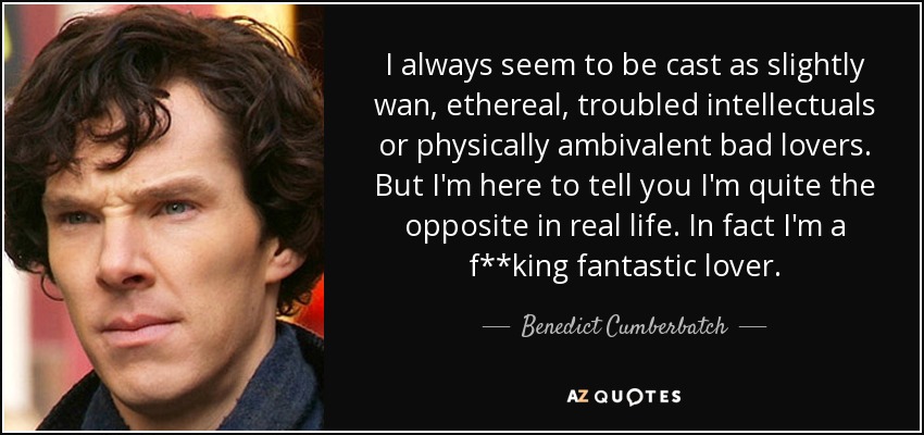 I always seem to be cast as slightly wan, ethereal, troubled intellectuals or physically ambivalent bad lovers. But I'm here to tell you I'm quite the opposite in real life. In fact I'm a f**king fantastic lover. - Benedict Cumberbatch