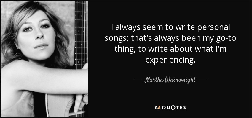 I always seem to write personal songs; that's always been my go-to thing, to write about what I'm experiencing. - Martha Wainwright