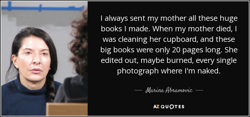 I always sent my mother all these huge books I made. When my mother died, I was cleaning her cupboard, and these big books were only 20 pages long. She edited out, maybe burned, every single photograph where I'm naked. - Marina Abramovic