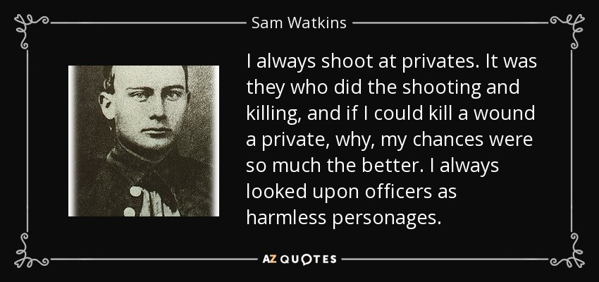 I always shoot at privates. It was they who did the shooting and killing, and if I could kill a wound a private, why, my chances were so much the better. I always looked upon officers as harmless personages. - Sam Watkins