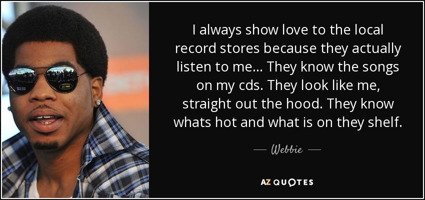 I always show love to the local record stores because they actually listen to me... They know the songs on my cds. They look like me, straight out the hood. They know whats hot and what is on they shelf. - Webbie