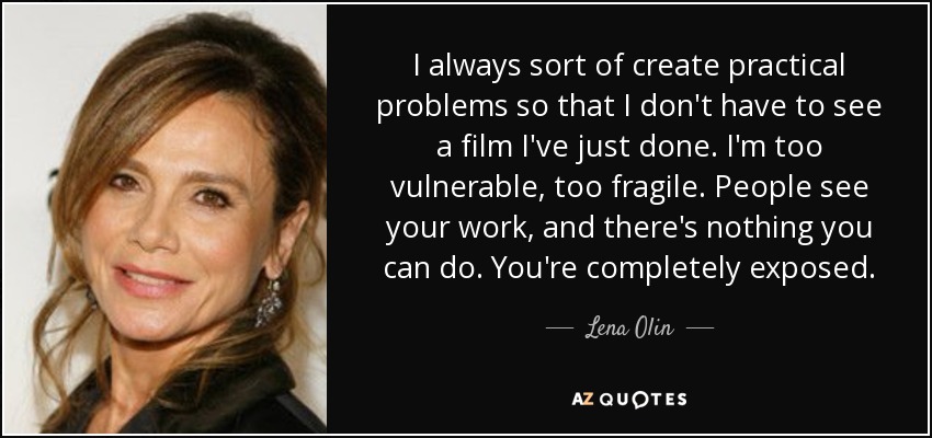 I always sort of create practical problems so that I don't have to see a film I've just done. I'm too vulnerable, too fragile. People see your work, and there's nothing you can do. You're completely exposed. - Lena Olin