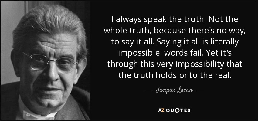 I always speak the truth. Not the whole truth, because there's no way, to say it all. Saying it all is literally impossible: words fail. Yet it's through this very impossibility that the truth holds onto the real. - Jacques Lacan