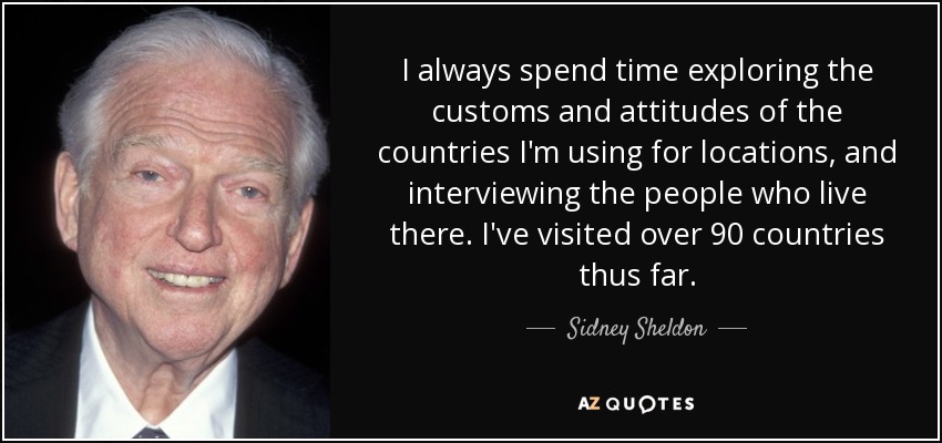 I always spend time exploring the customs and attitudes of the countries I'm using for locations, and interviewing the people who live there. I've visited over 90 countries thus far. - Sidney Sheldon
