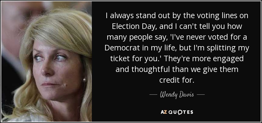 I always stand out by the voting lines on Election Day, and I can't tell you how many people say, 'I've never voted for a Democrat in my life, but I'm splitting my ticket for you.' They're more engaged and thoughtful than we give them credit for. - Wendy Davis