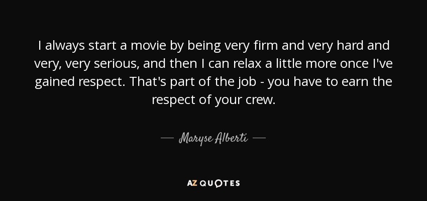 I always start a movie by being very firm and very hard and very, very serious, and then I can relax a little more once I've gained respect. That's part of the job - you have to earn the respect of your crew. - Maryse Alberti