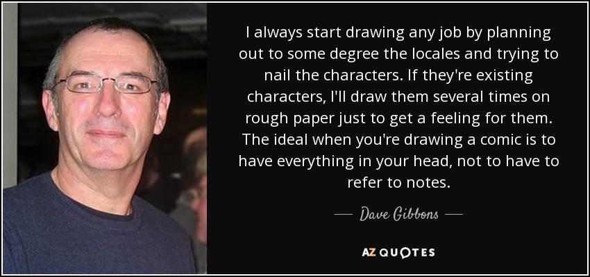 I always start drawing any job by planning out to some degree the locales and trying to nail the characters. If they're existing characters, I'll draw them several times on rough paper just to get a feeling for them. The ideal when you're drawing a comic is to have everything in your head, not to have to refer to notes. - Dave Gibbons