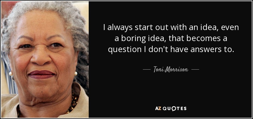 I always start out with an idea, even a boring idea, that becomes a question I don't have answers to. - Toni Morrison