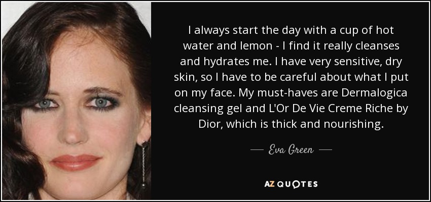 I always start the day with a cup of hot water and lemon - I find it really cleanses and hydrates me. I have very sensitive, dry skin, so I have to be careful about what I put on my face. My must-haves are Dermalogica cleansing gel and L'Or De Vie Creme Riche by Dior, which is thick and nourishing. - Eva Green