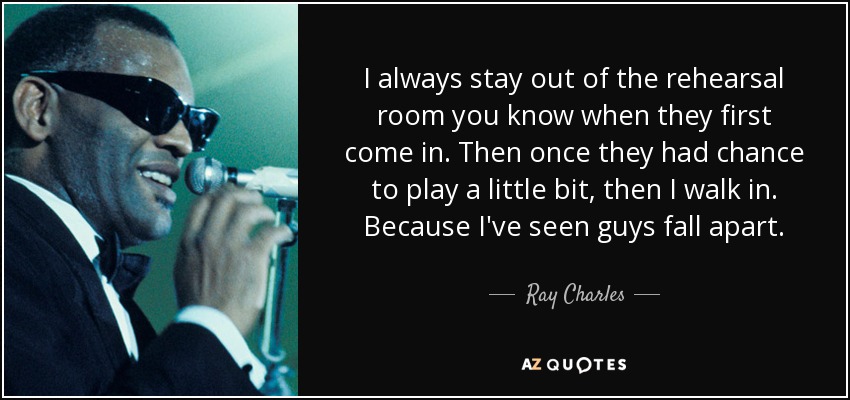 I always stay out of the rehearsal room you know when they first come in. Then once they had chance to play a little bit, then I walk in. Because I've seen guys fall apart. - Ray Charles