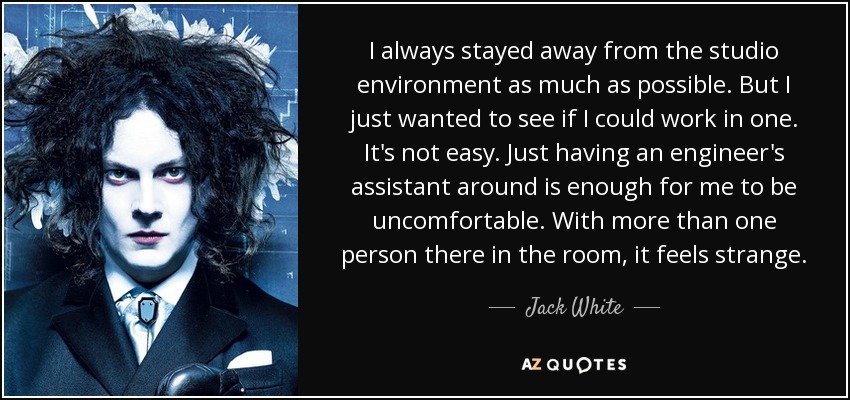 I always stayed away from the studio environment as much as possible. But I just wanted to see if I could work in one. It's not easy. Just having an engineer's assistant around is enough for me to be uncomfortable. With more than one person there in the room, it feels strange. - Jack White