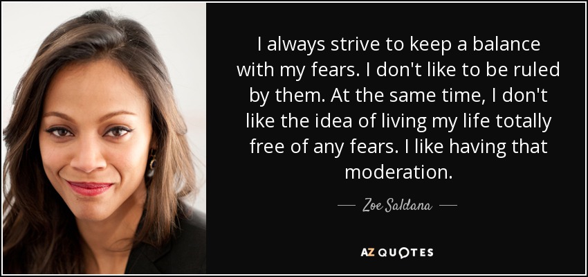 I always strive to keep a balance with my fears. I don't like to be ruled by them. At the same time, I don't like the idea of living my life totally free of any fears. I like having that moderation. - Zoe Saldana