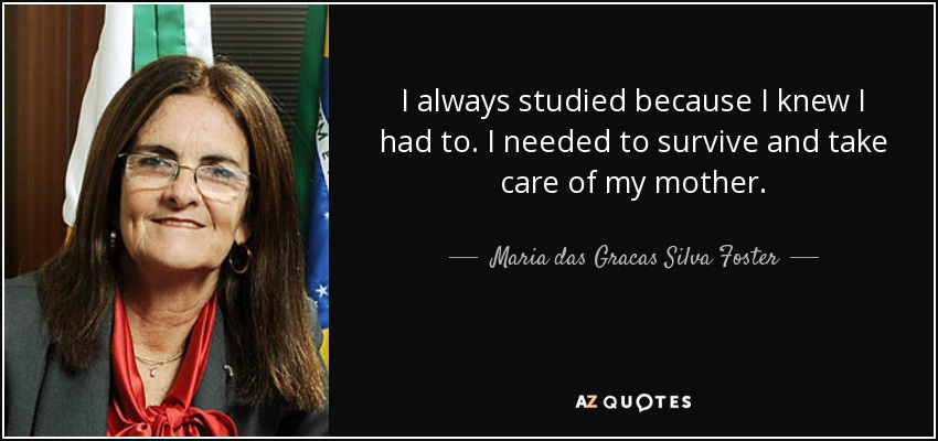 I always studied because I knew I had to. I needed to survive and take care of my mother. - Maria das Gracas Silva Foster