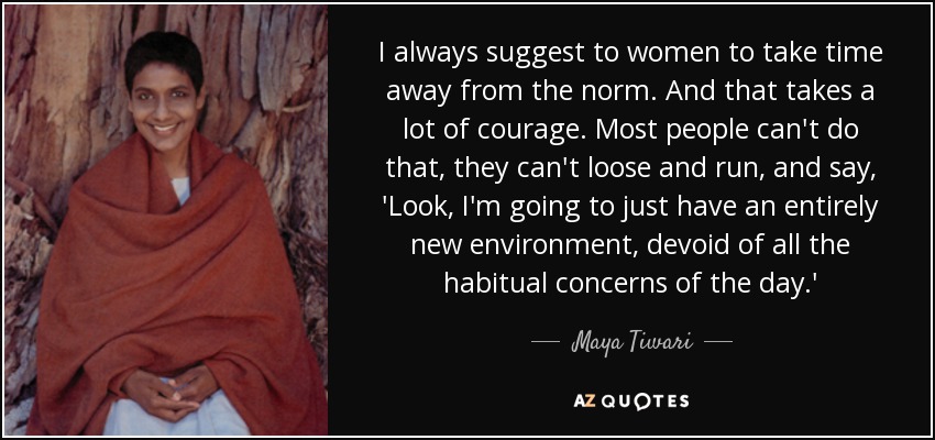 I always suggest to women to take time away from the norm. And that takes a lot of courage. Most people can't do that, they can't loose and run, and say, 'Look, I'm going to just have an entirely new environment, devoid of all the habitual concerns of the day.' - Maya Tiwari