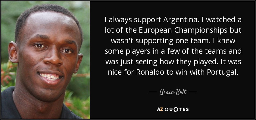 I always support Argentina. I watched a lot of the European Championships but wasn't supporting one team. I knew some players in a few of the teams and was just seeing how they played. It was nice for Ronaldo to win with Portugal. - Usain Bolt