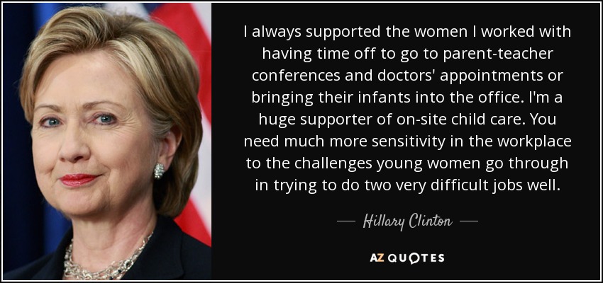 I always supported the women I worked with having time off to go to parent-teacher conferences and doctors' appointments or bringing their infants into the office. I'm a huge supporter of on-site child care. You need much more sensitivity in the workplace to the challenges young women go through in trying to do two very difficult jobs well. - Hillary Clinton