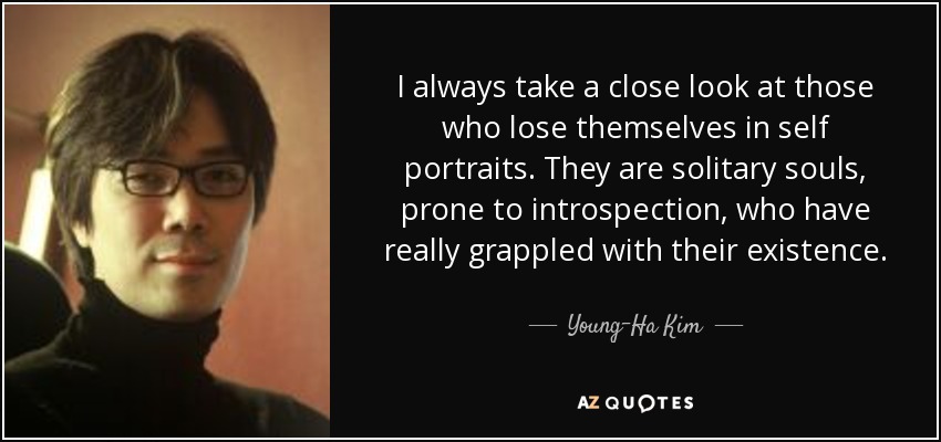 I always take a close look at those who lose themselves in self portraits. They are solitary souls, prone to introspection, who have really grappled with their existence. - Young-Ha Kim